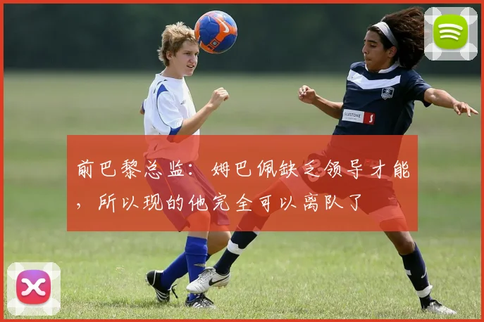 前巴黎总监：姆巴佩缺乏领导才能，所以现的他完全可以离队了
