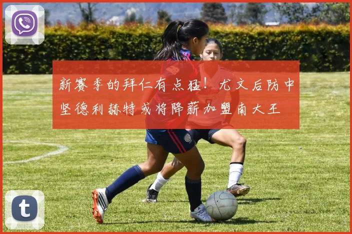 新赛季的拜仁有点猛！尤文后防中坚德利赫特或将降薪加盟南大王