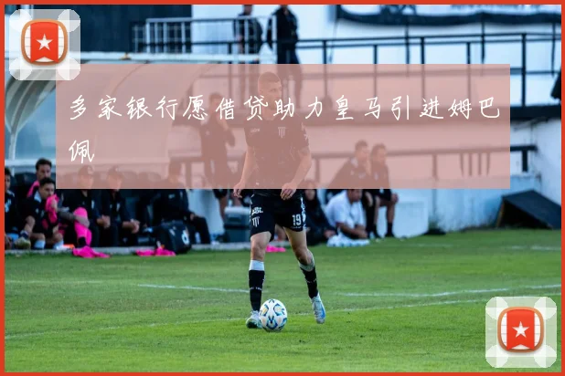 多家银行愿借贷助力皇马引进姆巴佩