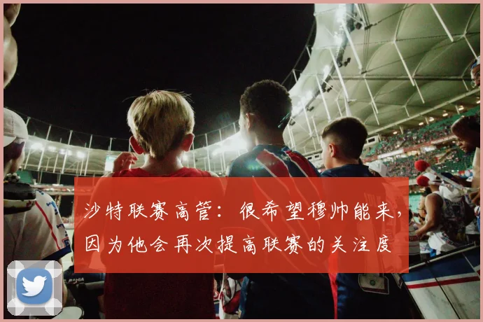 沙特联赛高管：很希望穆帅能来，因为他会再次提高联赛的关注度