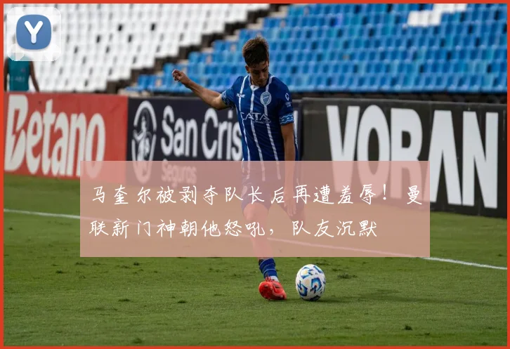 马奎尔被剥夺队长后再遭羞辱！曼联新门神朝他怒吼，队友沉默