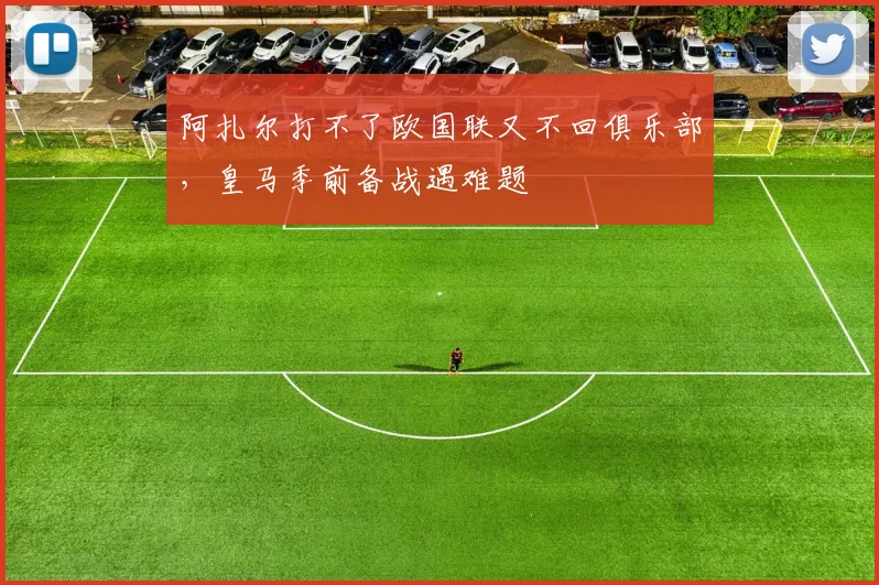 阿扎尔打不了欧国联又不回俱乐部，皇马季前备战遇难题