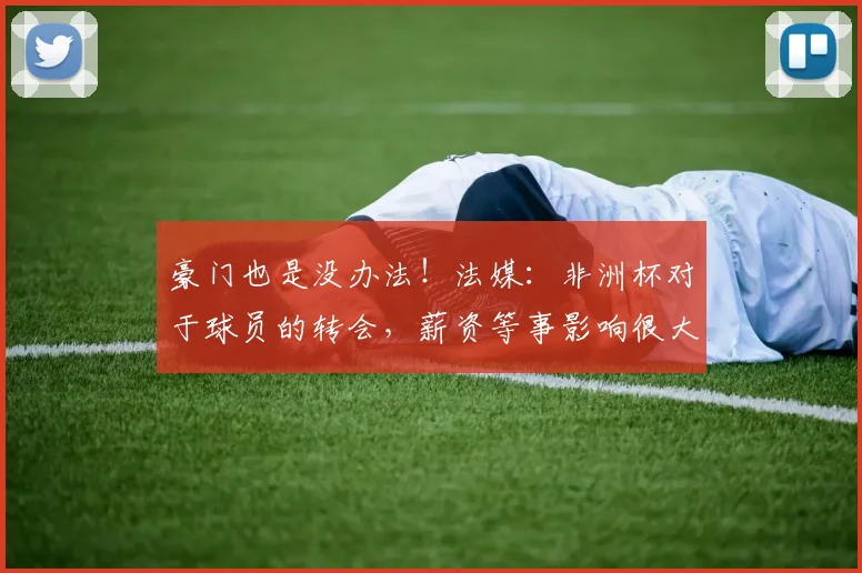 豪门也是没办法！法媒：非洲杯对于球员的转会，薪资等事影响很大