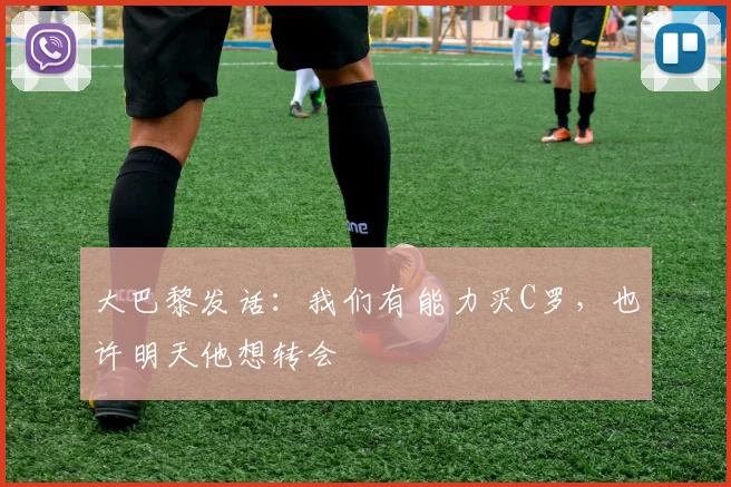大巴黎发话：我们有能力买C罗，也许明天他想转会