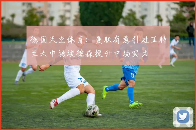 德国天空体育：曼联有意引进亚特兰大中场埃德森提升中场实力