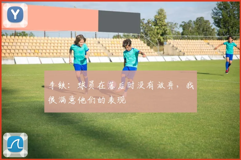 李铁：球员在落后时没有放弃，我很满意他们的表现