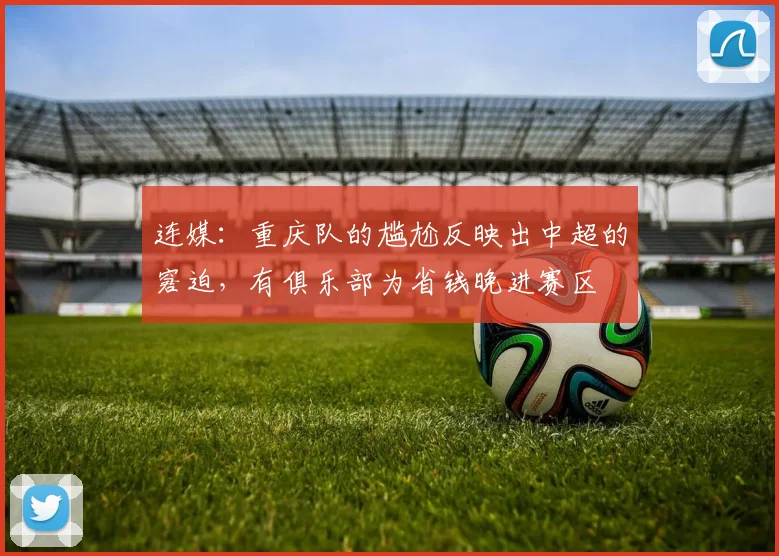 连媒：重庆队的尴尬反映出中超的窘迫，有俱乐部为省钱晚进赛区