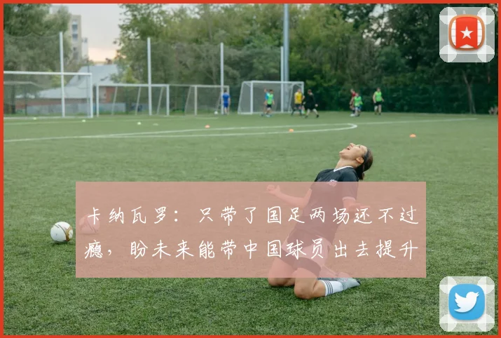 卡纳瓦罗：只带了国足两场还不过瘾，盼未来能带中国球员出去提升