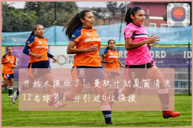 开始大换血了！曼联计划夏窗清洗12名球员，并引进6位强援