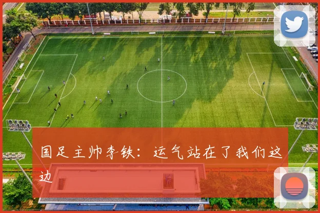 国足主帅李铁：运气站在了我们这边