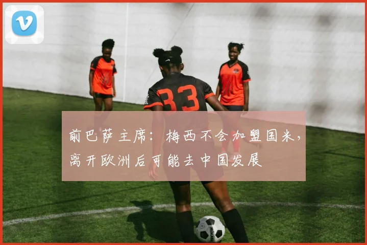 前巴萨主席：梅西不会加盟国米，离开欧洲后可能去中国发展