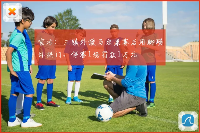 官方：三镇外援马尔康赛后用脚踢坏拱门，停赛1场罚款1万元