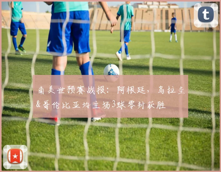 南美世预赛战报：阿根廷，乌拉圭&哥伦比亚均主场3球零封获胜