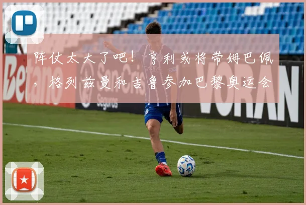 阵仗太大了吧！亨利或将带姆巴佩，格列兹曼和吉鲁参加巴黎奥运会