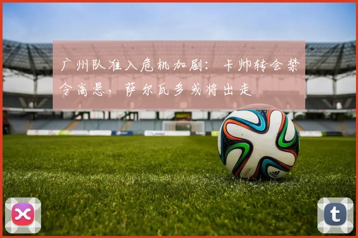 广州队准入危机加剧：卡帅转会禁令高悬，萨尔瓦多或将出走