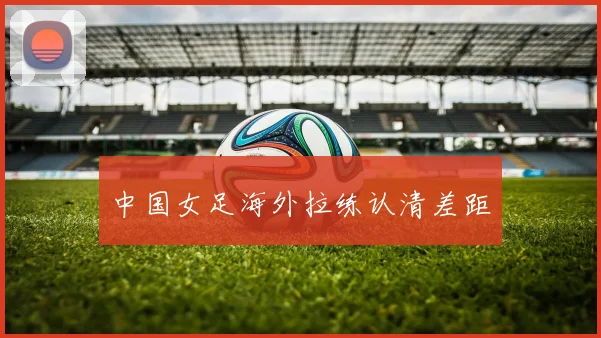 中国女足海外拉练认清差距