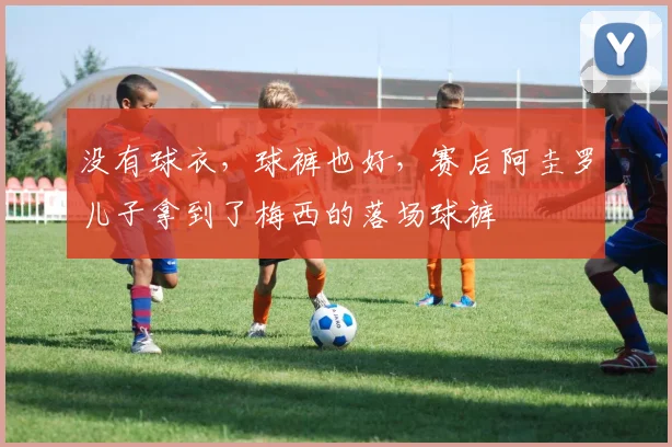 没有球衣，球裤也好，赛后阿圭罗儿子拿到了梅西的落场球裤