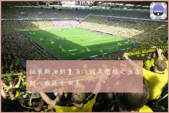 拉莫斯泪别皇马：我不想称之为告别，我还会回来