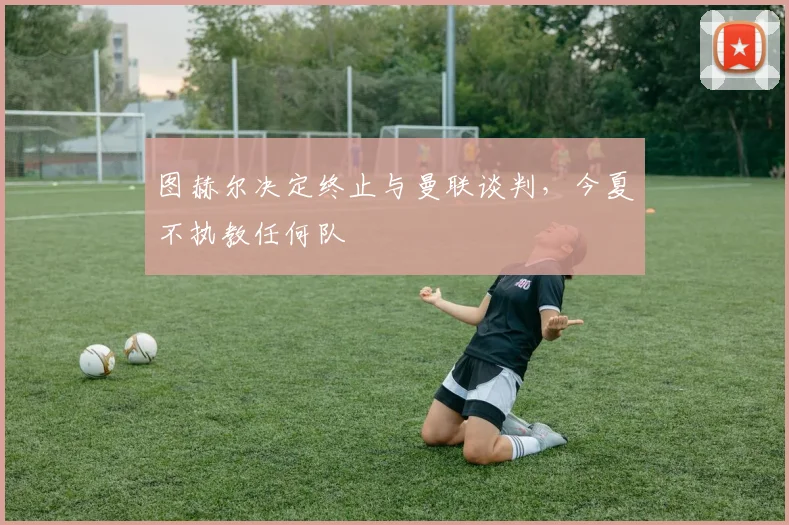 图赫尔决定终止与曼联谈判，今夏不执教任何队