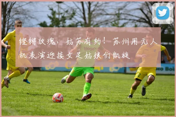 铿锵玫瑰，姑苏有约！苏州用无人机表演迎接女足姑娘们凯旋
