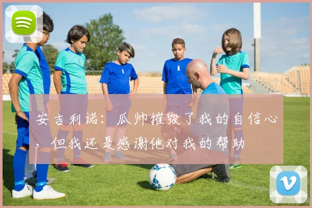 安吉利诺：瓜帅摧毁了我的自信心，但我还是感谢他对我的帮助