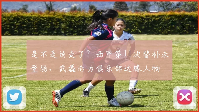 是不是该走了？西甲第11次替补未登场，武磊沦为俱乐部边缘人物