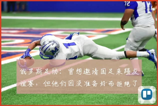 俄罗斯足协：曾想邀请国足来踢友谊赛，但他们因没准备好而拒绝了