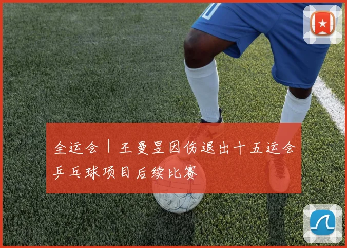 全运会｜王曼昱因伤退出十五运会乒乓球项目后续比赛