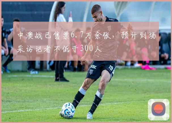 中澳战已售票6.7万余张，预计到场采访记者不低于300人