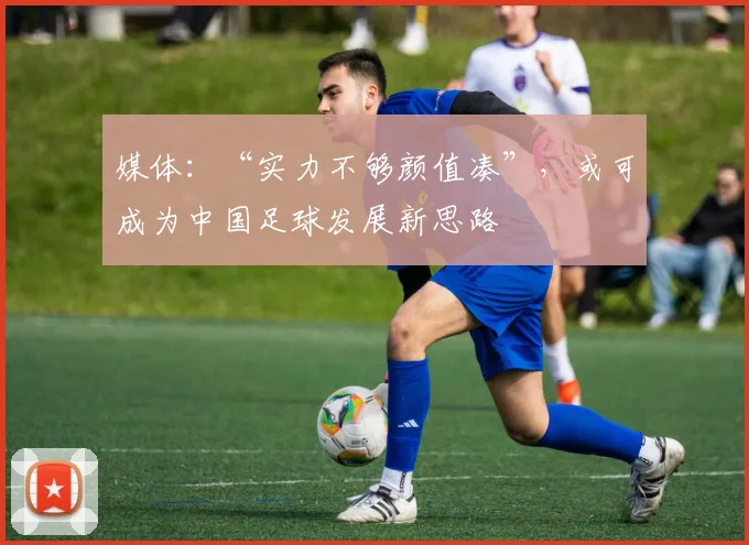 媒体：“实力不够颜值凑”，或可成为中国足球发展新思路