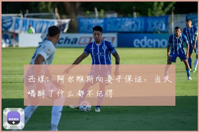 西媒：阿尔维斯向妻子保证，当天喝醉了什么都不记得