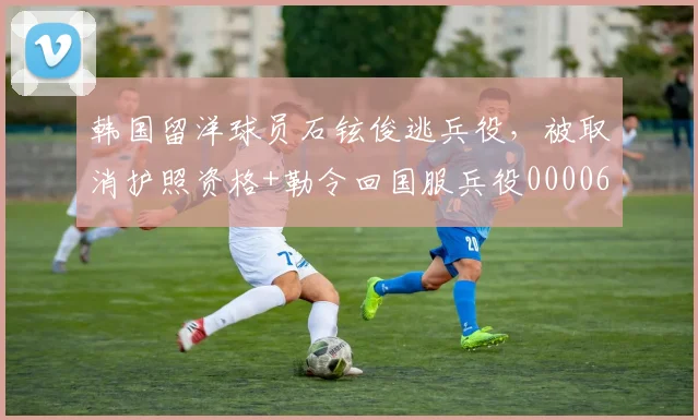 韩国留洋球员石铉俊逃兵役，被取消护照资格+勒令回国服兵役0000644
