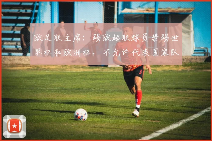 欧足联主席：踢欧超联球员禁踢世界杯和欧洲杯，不允许代表国家队