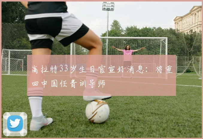 高拉特33岁生日官宣好消息：将重回中国任青训导师