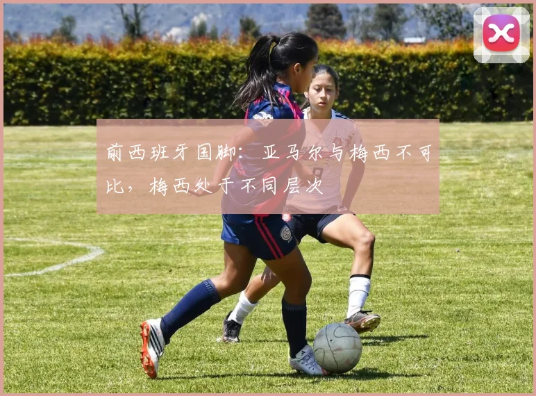 前西班牙国脚：亚马尔与梅西不可比，梅西处于不同层次