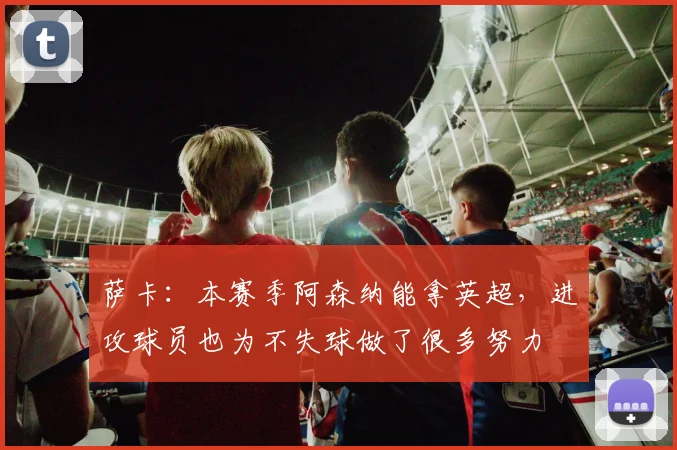 萨卡：本赛季阿森纳能拿英超，进攻球员也为不失球做了很多努力