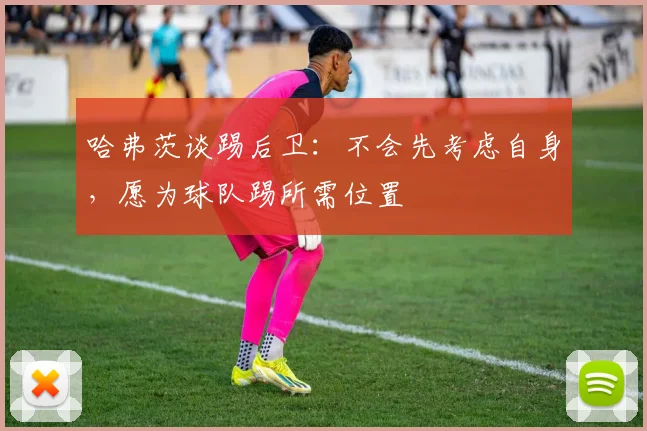哈弗茨谈踢后卫：不会先考虑自身，愿为球队踢所需位置